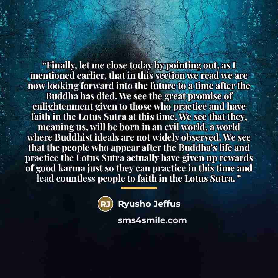 “Finally, let me close today by pointing out, as I mentioned earlier, that in this section we read we are now looking forward into the future to a time after the Buddha has died. We see the great promise of enlightenment given to those who practice and have faith in the Lotus Sutra at this time. We…” quote by Ryusho Jeffus