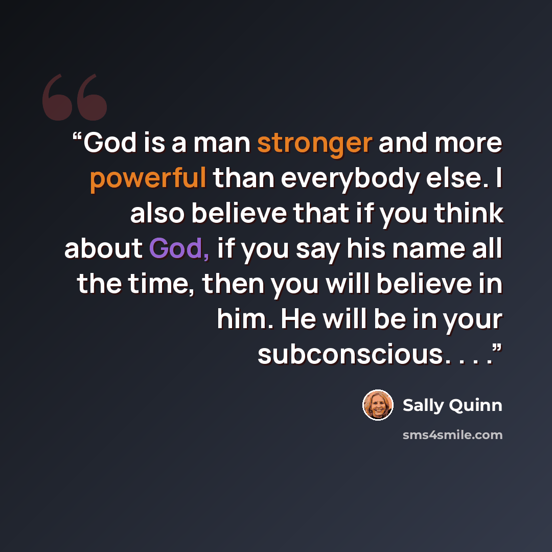 “God is a man stronger and more powerful than everybody else. I also believe that if you think about God, if you say his name all the time, then you will believe in him. He will be in your subconscious. . . .” quote by Sally Quinn