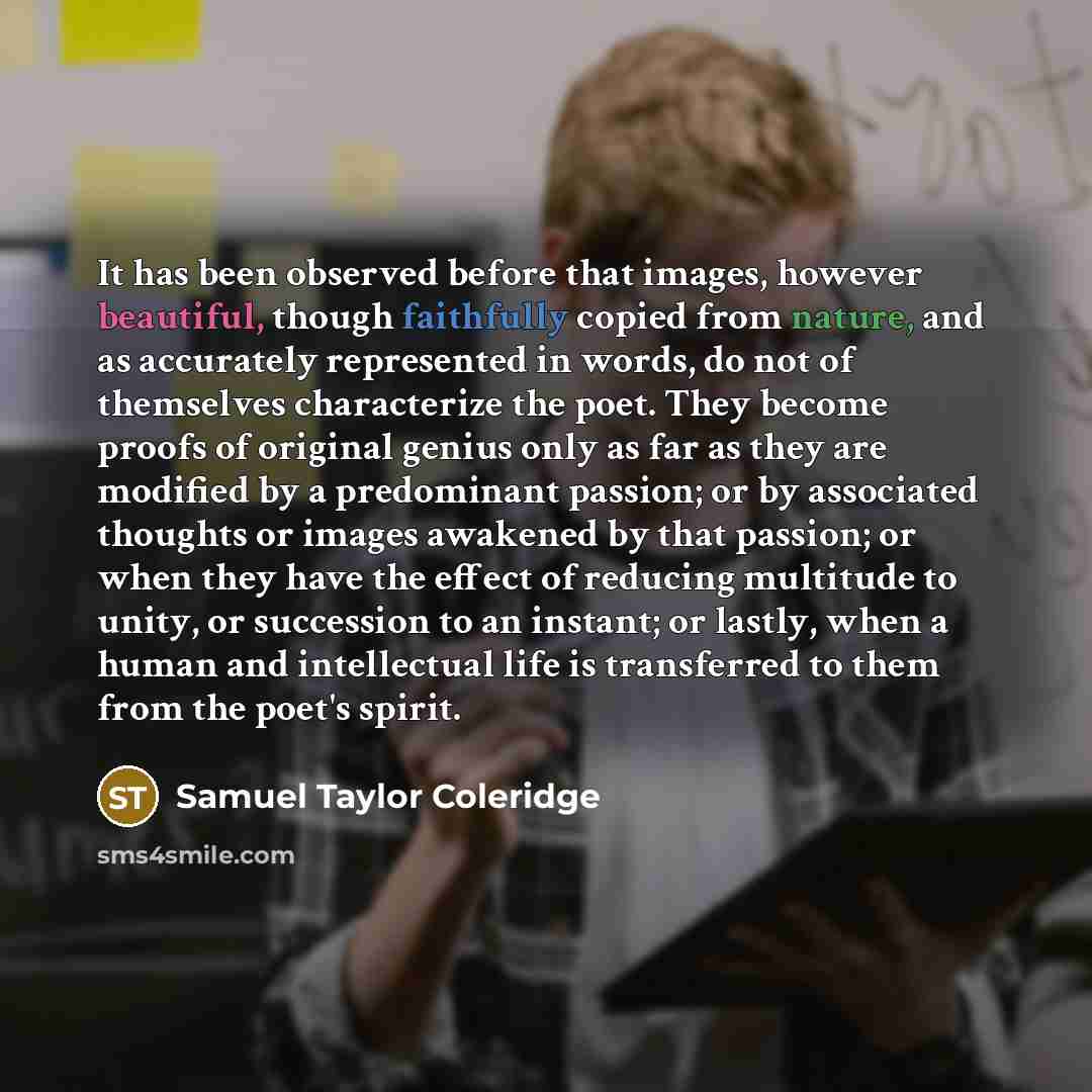 “It has been observed before that images, however beautiful, though faithfully copied from nature, and as accurately represented in words, do not of themselves characterize the poet. They become proofs of original genius only as far as they are modified by a predominant passion; or by associated…” quote by Samuel Taylor Coleridge