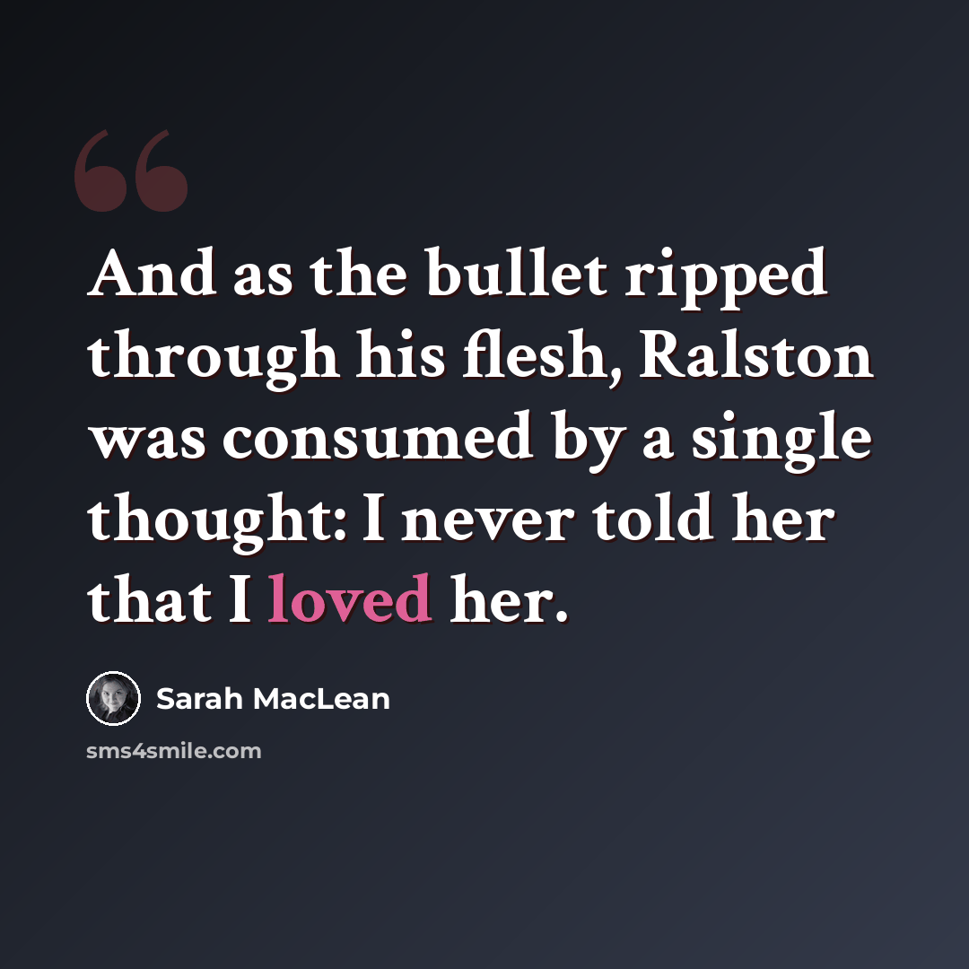 “And as the bullet ripped through his flesh, Ralston was consumed by a single thought: I never told her that I loved her.” quote by Sarah MacLean