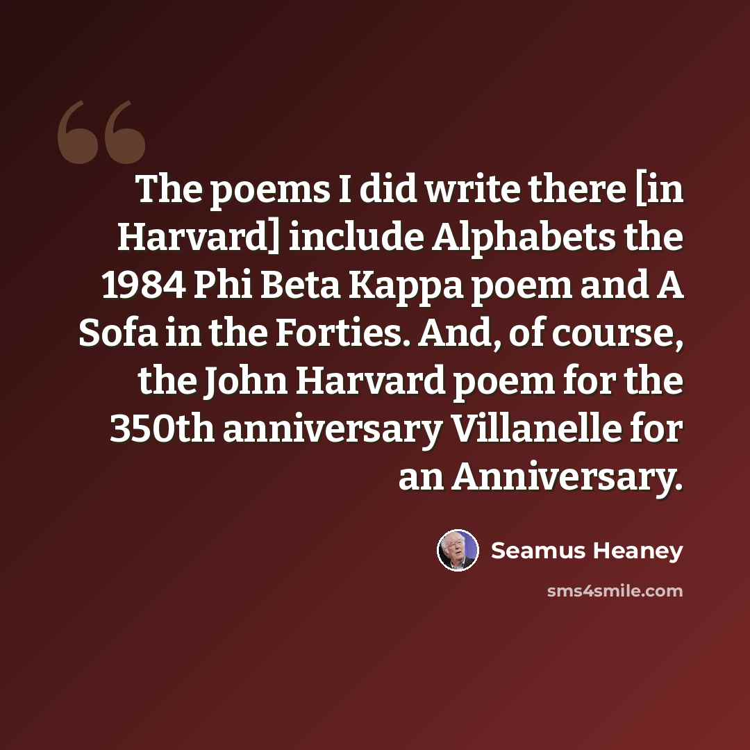 “The poems I did write there [in Harvard] include Alphabets the 1984 Phi Beta Kappa poem and A Sofa in the Forties. And, of course, the John Harvard poem for the 350th anniversary Villanelle for an Anniversary.” quote by Seamus Heaney