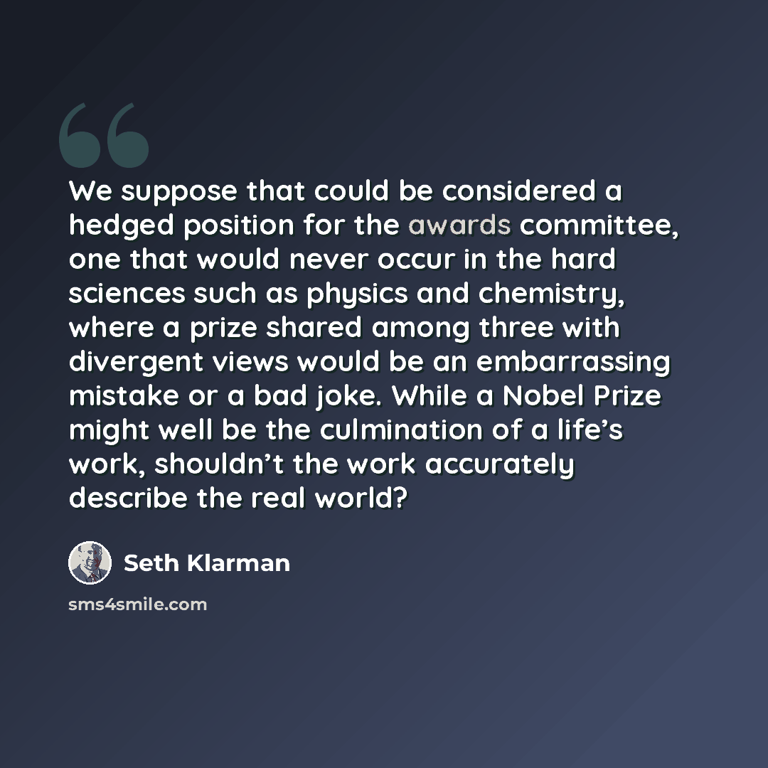 “We suppose that could be considered a hedged position for the awards committee, one that would never occur in the hard sciences such as physics and chemistry, where a prize shared among three with divergent views would be an embarrassing mistake or a bad joke. While a Nobel Prize might well be the…” quote by Seth Klarman