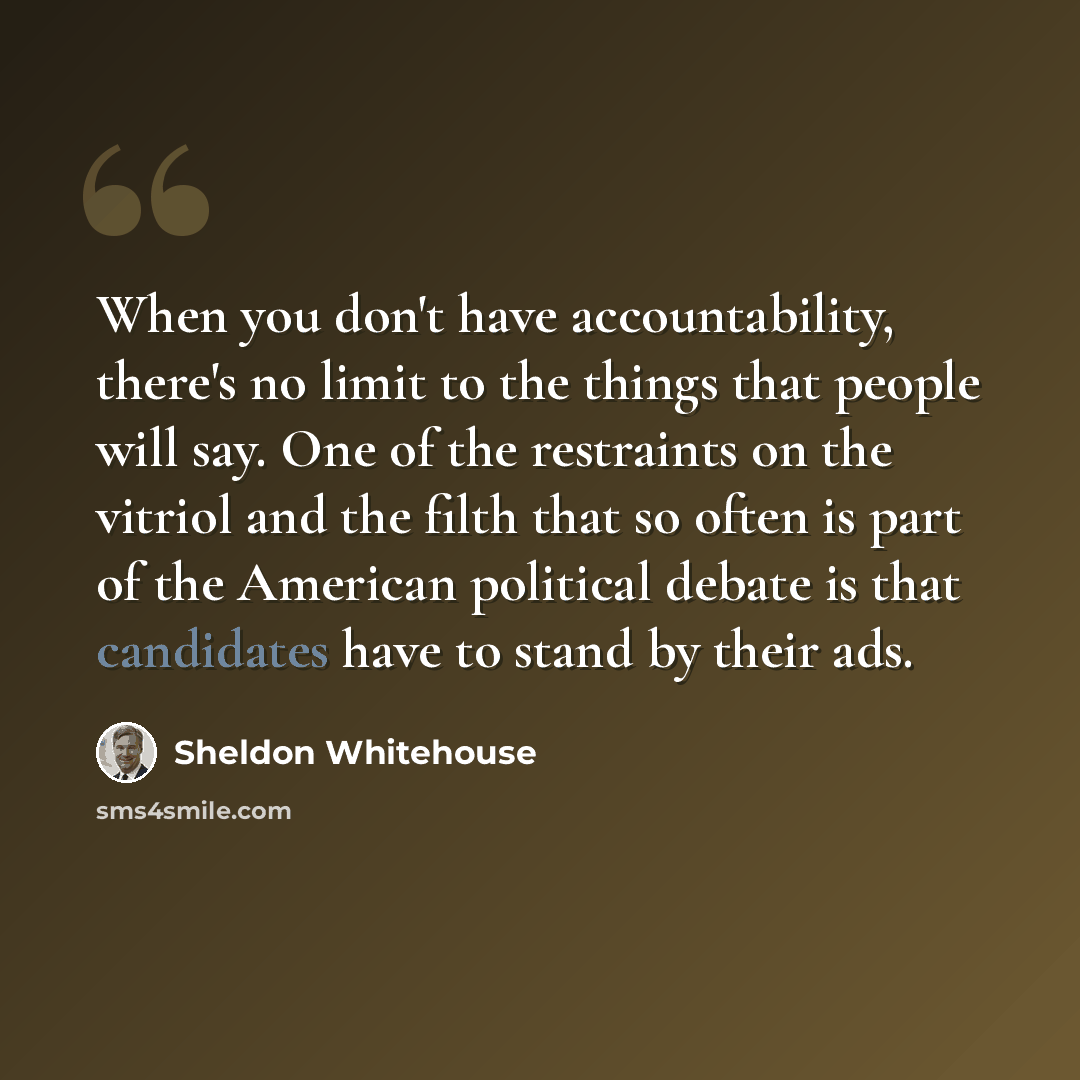 “When you don't have accountability, there's no limit to the things that people will say. One of the restraints on the vitriol and the filth that so often is part of the American political debate is that candidates have to stand by their ads.” quote by Sheldon Whitehouse