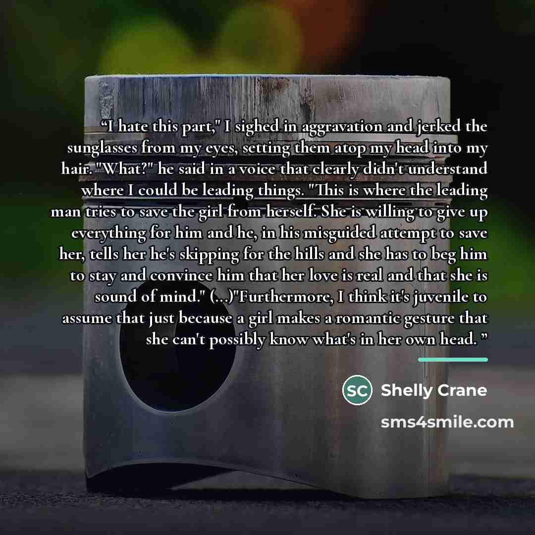 “I hate this part," I sighed in aggravation and jerked the sunglasses from my eyes, setting them atop my head into my hair. "What?" he said in a voice that clearly didn't understand where I could be leading things. "This is where the leading man tries to save the girl from herself. She is willing…” quote by Shelly Crane