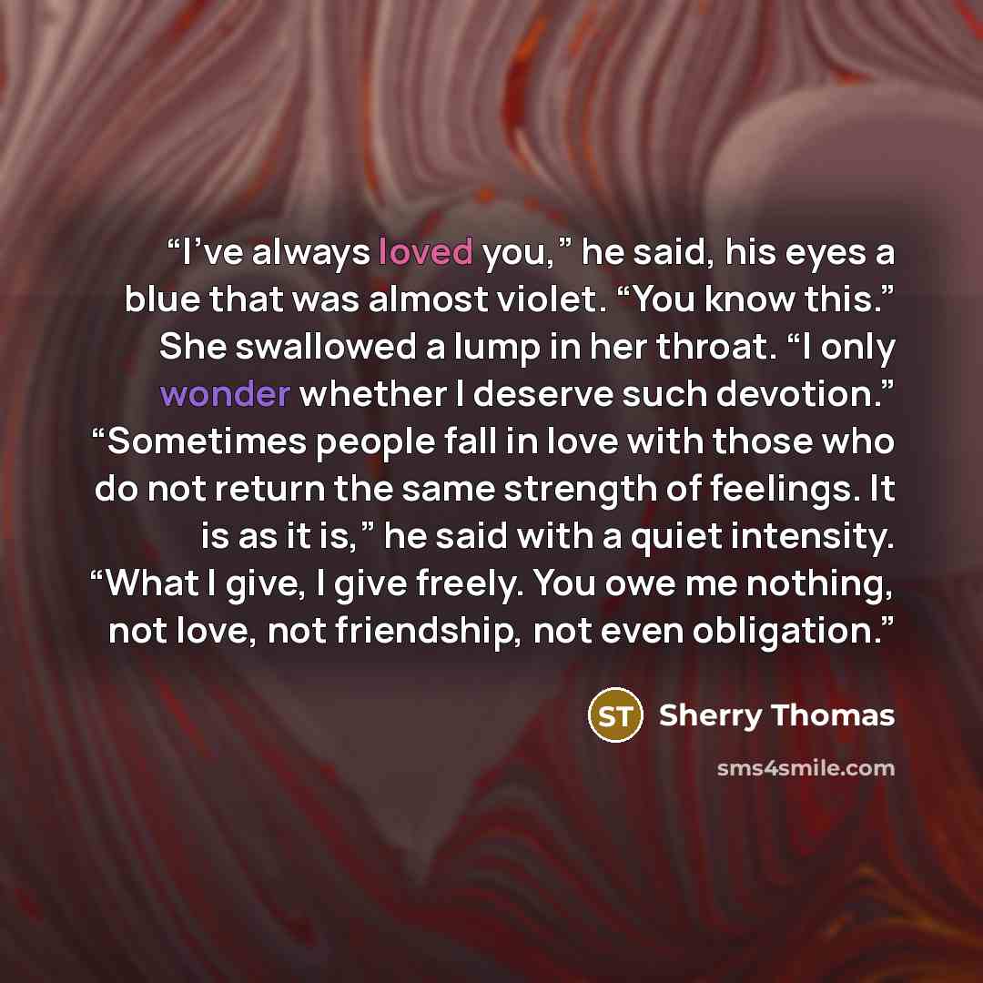 “I’ve always loved you,” he said, his eyes a blue that was almost violet. “You know this.” She swallowed a lump in her throat. “I only wonder whether I deserve such devotion.” “Sometimes people fall in love with those who do not return the same strength of feelings. It is as it is,” he said with a…” quote by Sherry Thomas