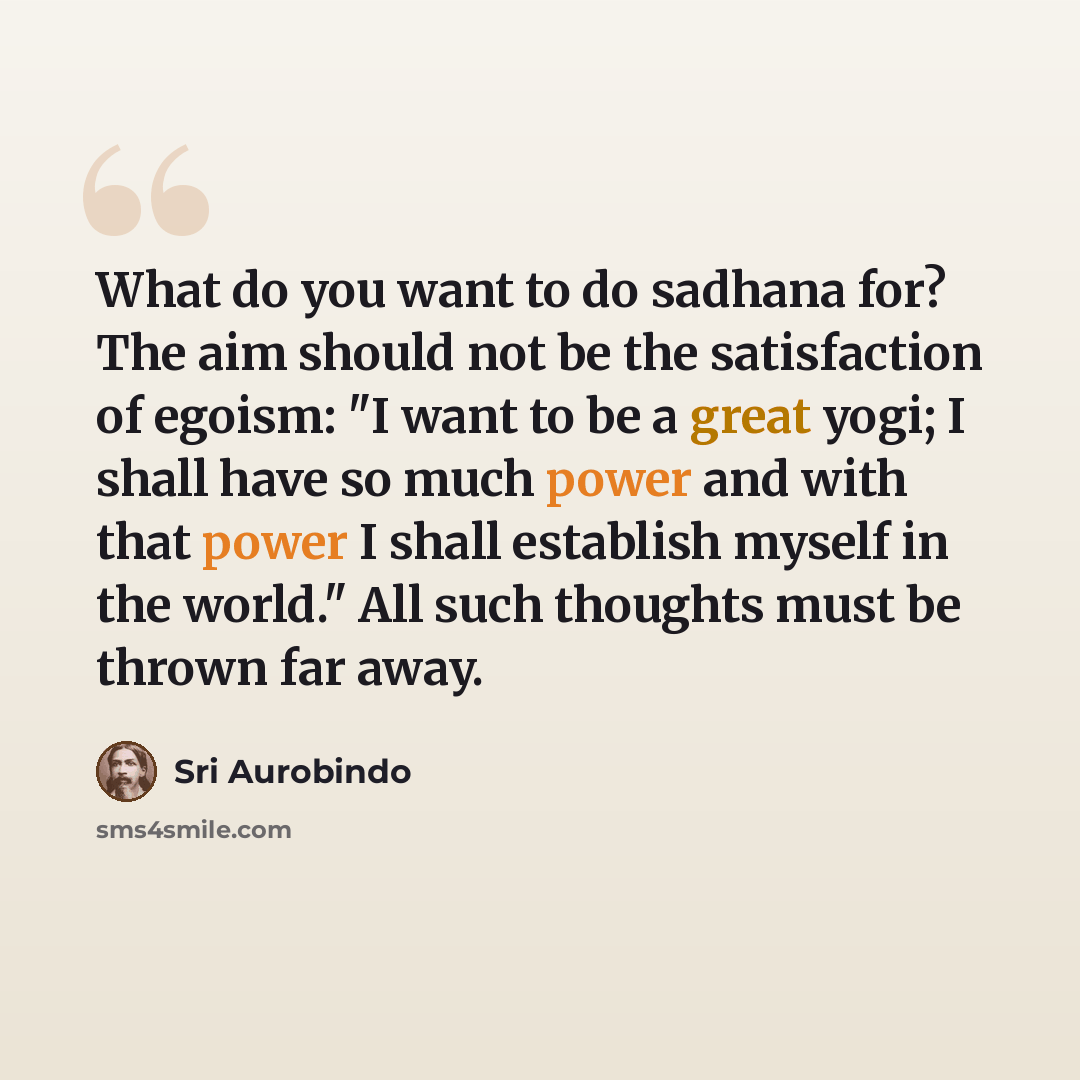 “What do you want to do sadhana for? The aim should not be the satisfaction of egoism: "I want to be a great yogi; I shall have so much power and with that power I shall establish myself in the world." All such thoughts must be thrown far away.” quote by Sri Aurobindo