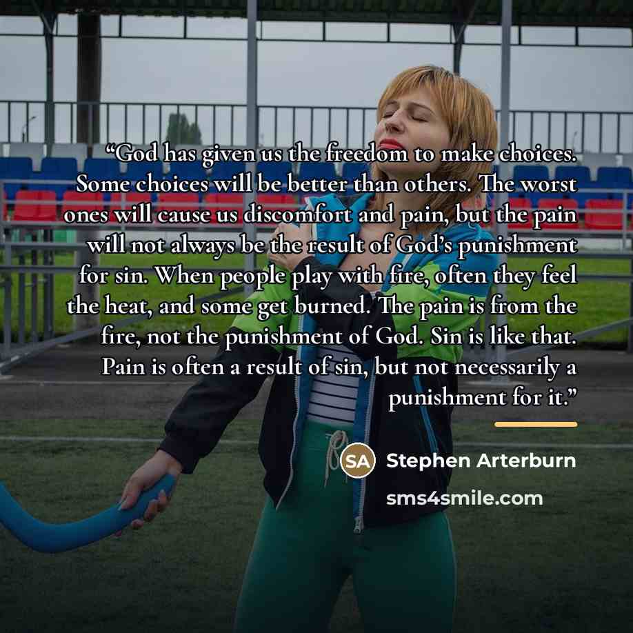 “God has given us the freedom to make choices. Some choices will be better than others. The worst ones will cause us discomfort and pain, but the pain will not always be the result of God’s punishment for sin. When people play with fire, often they feel the heat, and some get burned. The pain is…” quote by Stephen Arterburn