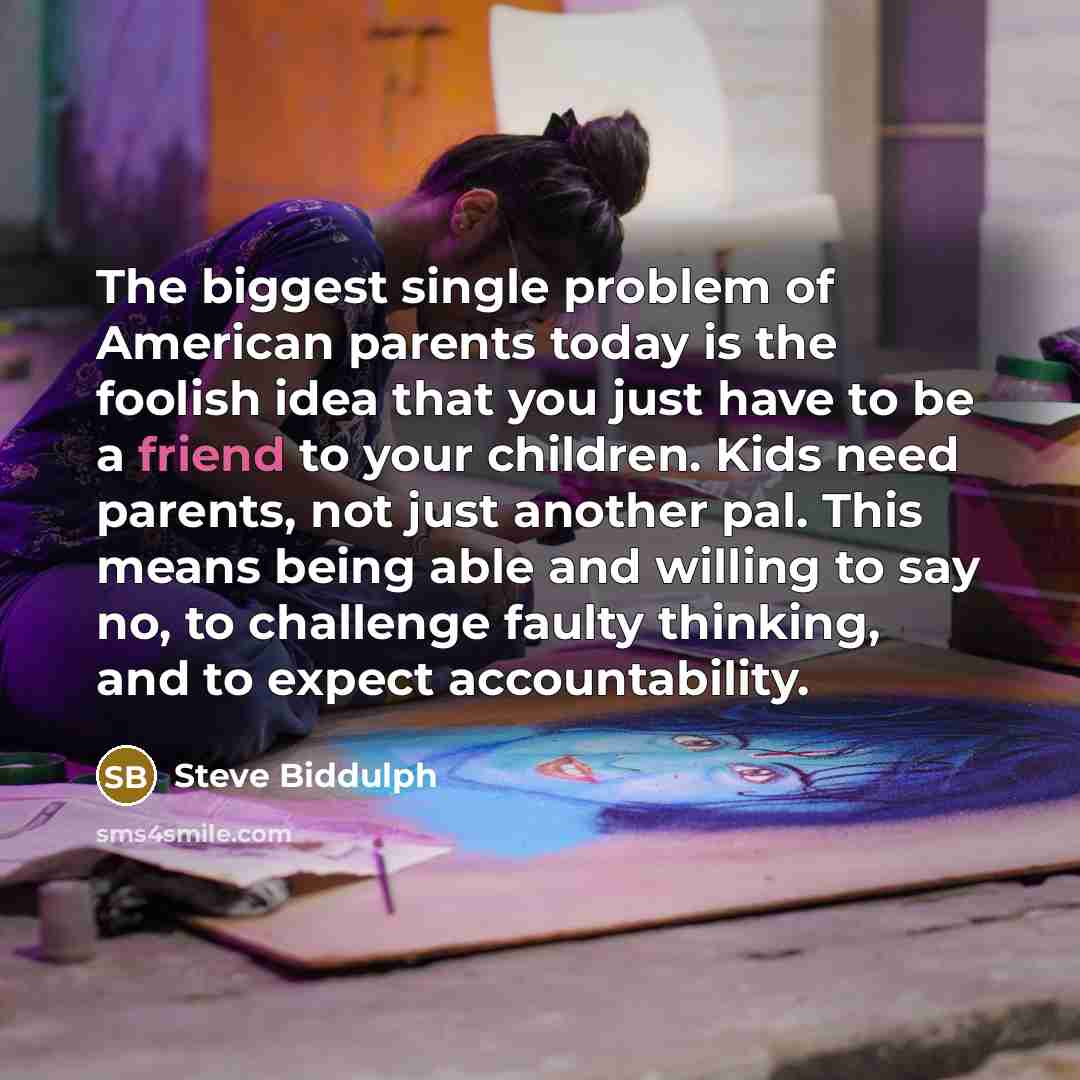 “The biggest single problem of American parents today is the foolish idea that you just have to be a friend to your children. Kids need parents, not just another pal. This means being able and willing to say no, to challenge faulty thinking, and to expect accountability.” quote by Steve Biddulph