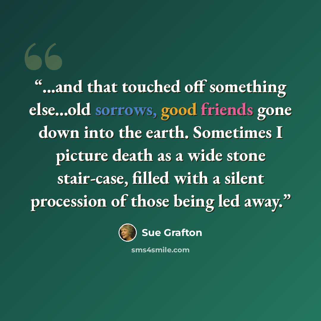 “...and that touched off something else...old sorrows, good friends gone down into the earth. Sometimes I picture death as a wide stone stair-case, filled with a silent procession of those being led away.” quote by Sue Grafton