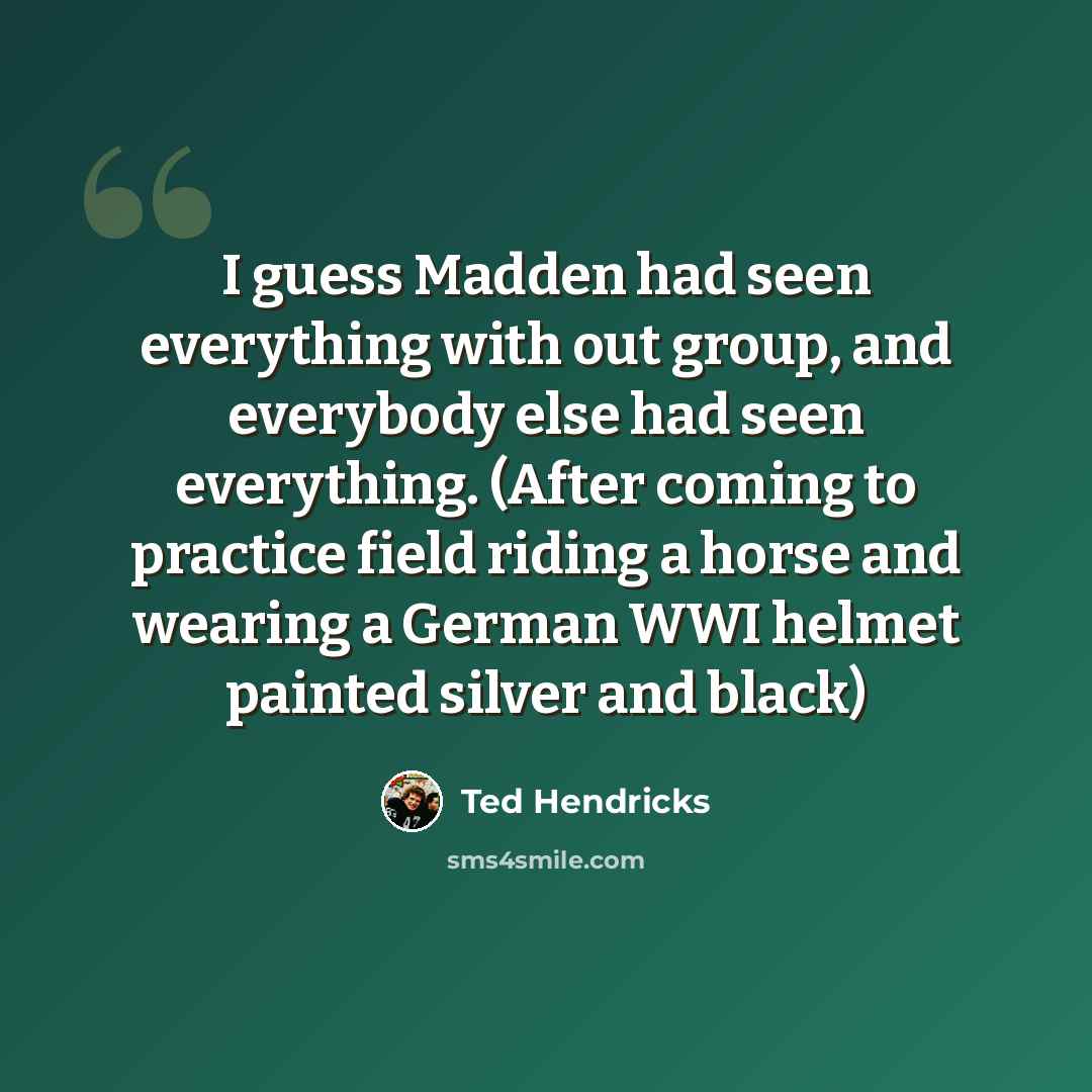 “I guess Madden had seen everything with out group, and everybody else had seen everything. (After coming to practice field riding a horse and wearing a German WWI helmet painted silver and black)” quote by Ted Hendricks