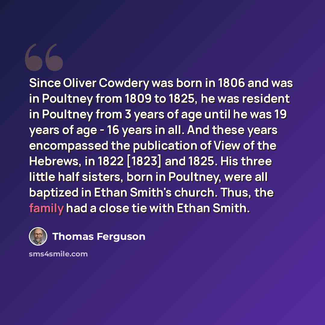 “Since Oliver Cowdery was born in 1806 and was in Poultney from 1809 to 1825, he was resident in Poultney from 3 years of age until he was 19 years of age - 16 years in all. And these years encompassed the publication of View of the Hebrews, in 1822 [1823] and 1825. His three little half sisters…” quote by Thomas Ferguson