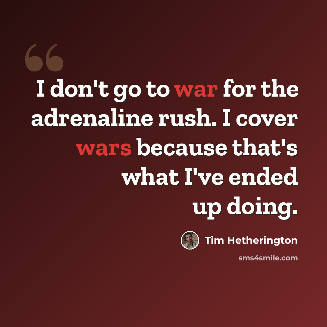 “I don't go to war for the adrenaline rush. I cover wars because that's what I've ended up doing.” quote by Tim Hetherington