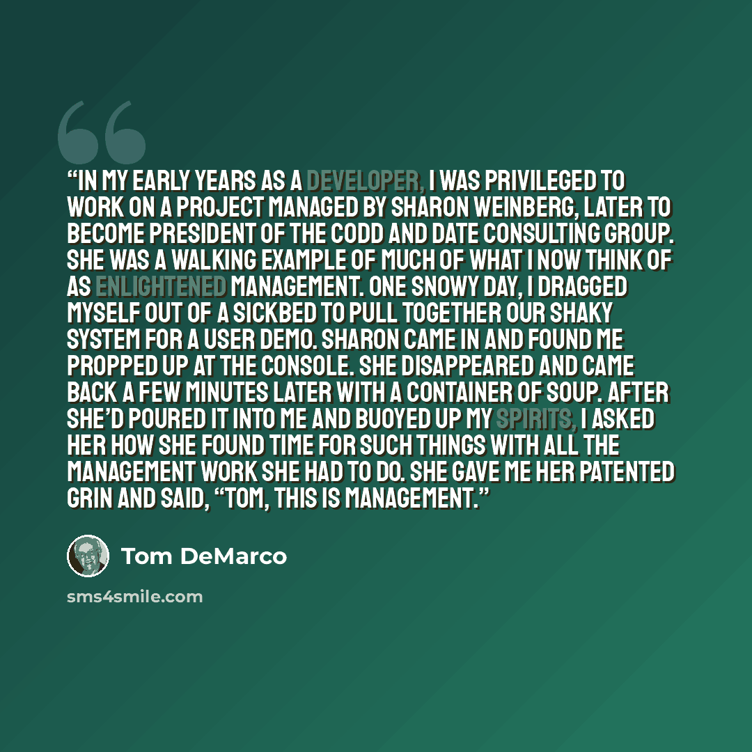 “In my early years as a developer, I was privileged to work on a project managed by Sharon Weinberg, later to become president of the Codd and Date Consulting Group. She was a walking example of much of what I now think of as enlightened management. One snowy day, I dragged myself out of a sickbed…” quote by Tom DeMarco