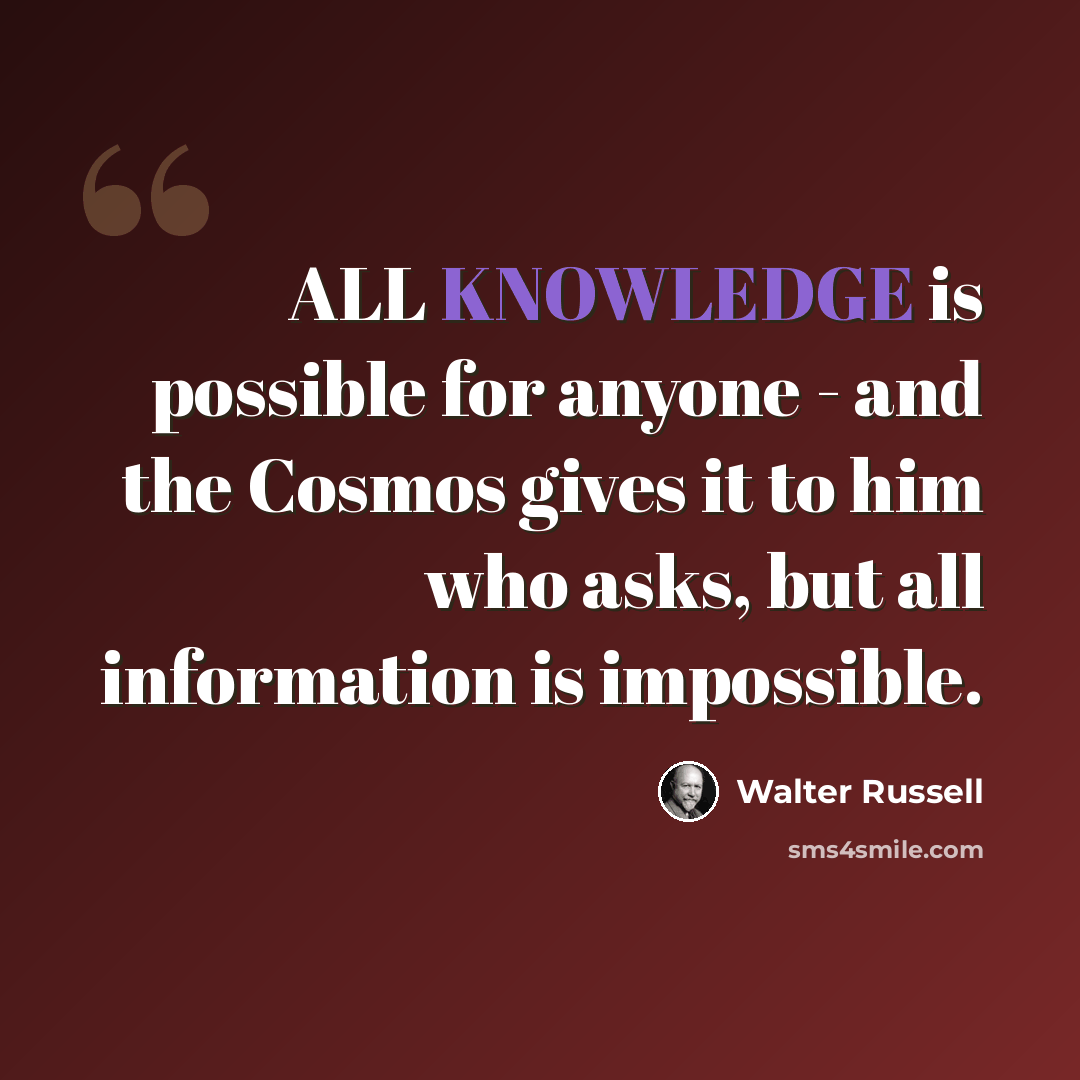 “ALL KNOWLEDGE is possible for anyone - and the Cosmos gives it to him who asks, but all information is impossible.” quote by Walter Russell