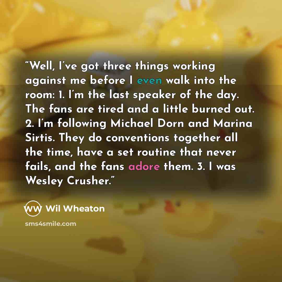 “Well, I’ve got three things working against me before I even walk into the room: 1. I’m the last speaker of the day. The fans are tired and a little burned out. 2. I’m following Michael Dorn and Marina Sirtis. They do conventions together all the time, have a set routine that never fails, and the…” quote by Wil Wheaton