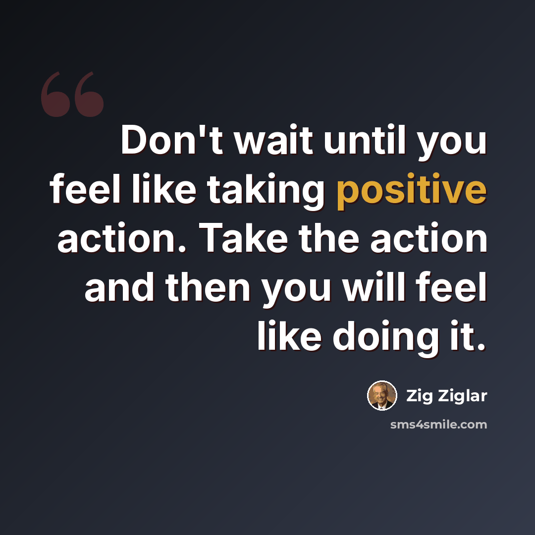 “Don't wait until you feel like taking positive action. Take the action and then you will feel like doing it.” quote by Zig Ziglar