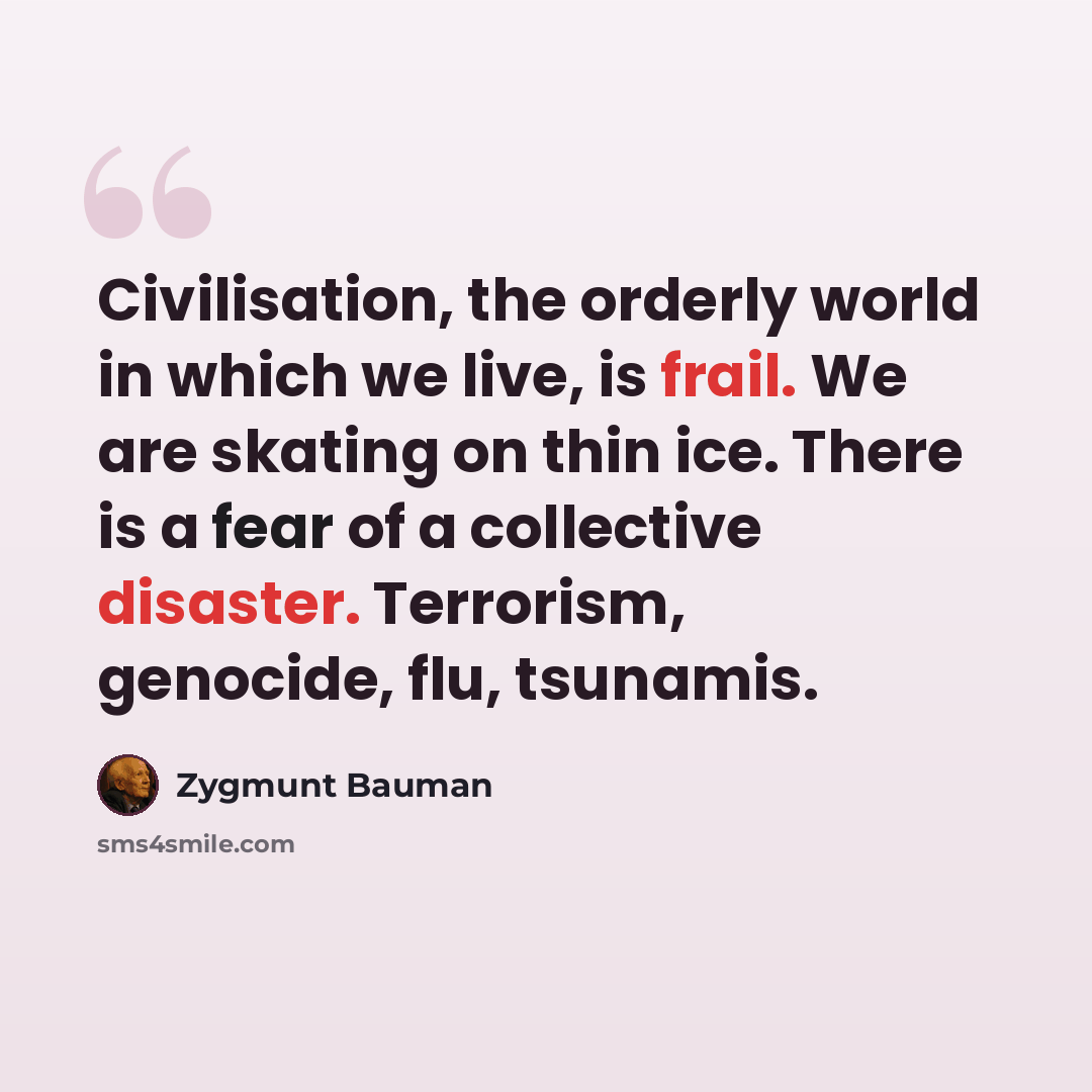 “Civilisation, the orderly world in which we live, is frail. We are skating on thin ice. There is a fear of a collective disaster. Terrorism, genocide, flu, tsunamis.” quote by Zygmunt Bauman