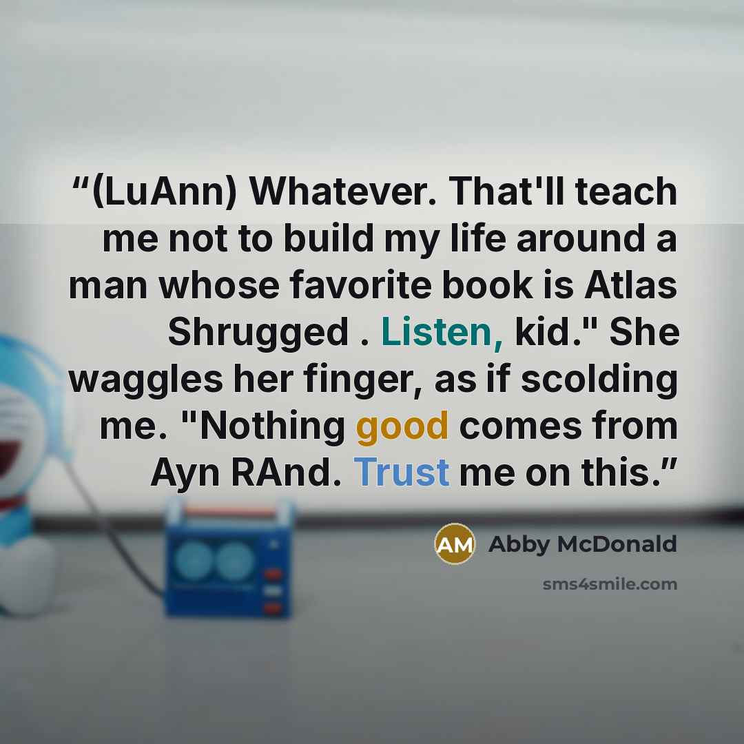 “(LuAnn) Whatever. That'll teach me not to build my life around a man whose favorite book is Atlas Shrugged . Listen, kid." She waggles her finger, as if scolding me. "Nothing good comes from Ayn RAnd. Trust me on this.” quote by Abby McDonald