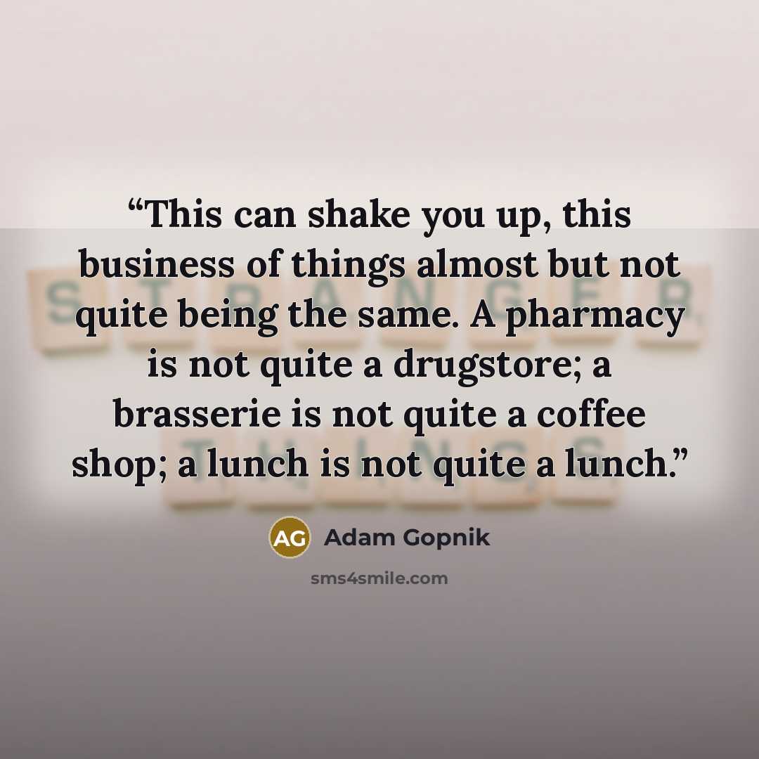 “This can shake you up, this business of things almost but not quite being the same. A pharmacy is not quite a drugstore; a brasserie is not quite a coffee shop; a lunch is not quite a lunch.” quote by Adam Gopnik
