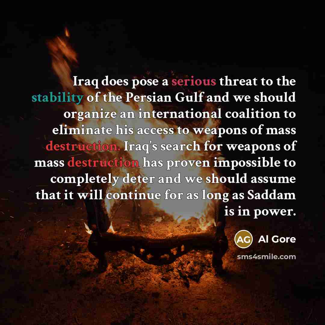 “Iraq does pose a serious threat to the stability of the Persian Gulf and we should organize an international coalition to eliminate his access to weapons of mass destruction. Iraq's search for weapons of mass destruction has proven impossible to completely deter and we should assume that it will…” quote by Al Gore