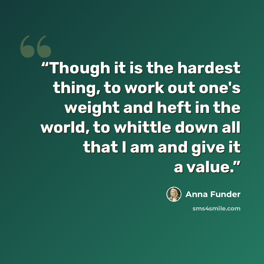 “Though it is the hardest thing, to work out one's weight and heft in the world, to whittle down all that I am and give it a value.” quote by Anna Funder