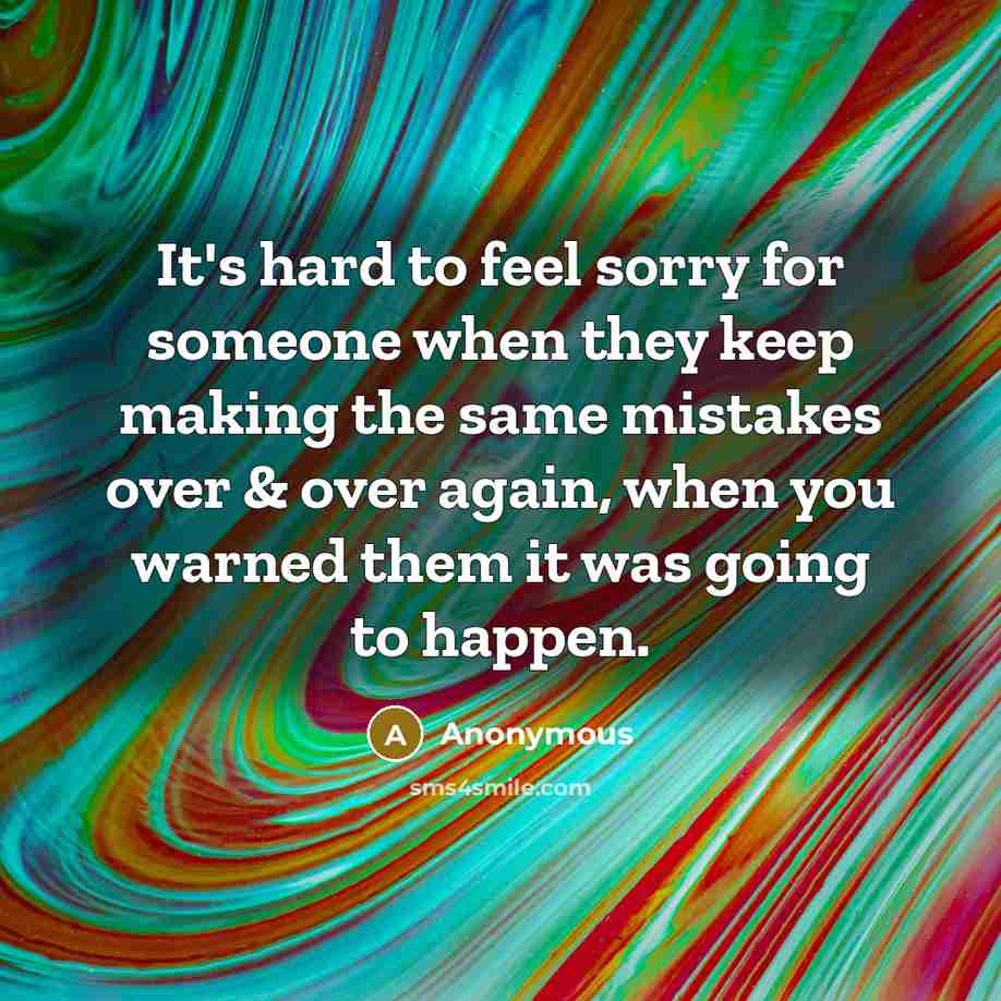 “It's hard to feel sorry for someone when they keep making the same mistakes over & over again, when you warned them it was going to happen.” quote by Anonymous