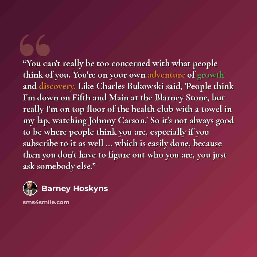 “You can't really be too concerned with what people think of you. You're on your own adventure of growth and discovery. Like Charles Bukowski said, 'People think I'm down on Fifth and Main at the Blarney Stone, but really I'm on top floor of the health club with a towel in my lap, watching Johnny…” quote by Barney Hoskyns
