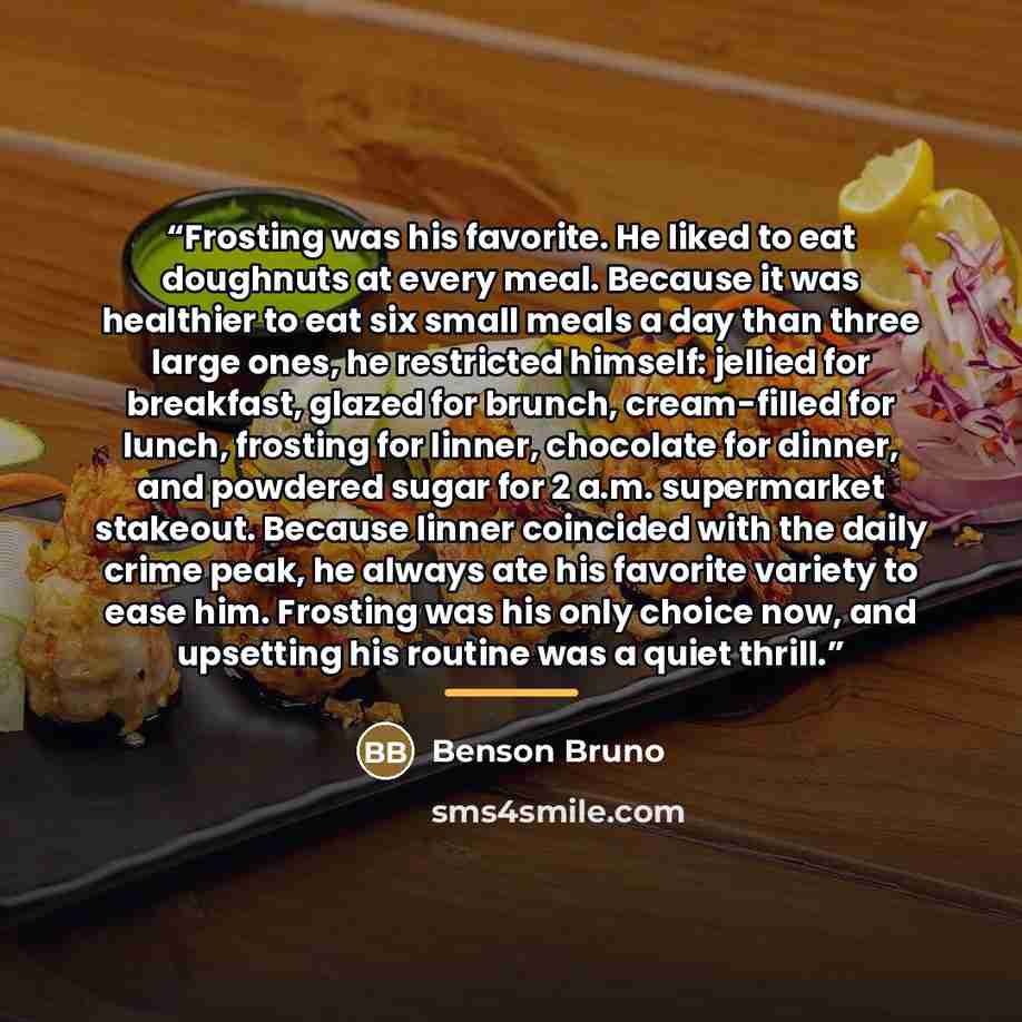 “Frosting was his favorite. He liked to eat doughnuts at every meal. Because it was healthier to eat six small meals a day than three large ones, he restricted himself: jellied for breakfast, glazed for brunch, cream-filled for lunch, frosting for linner, chocolate for dinner, and powdered sugar…” quote by Benson Bruno