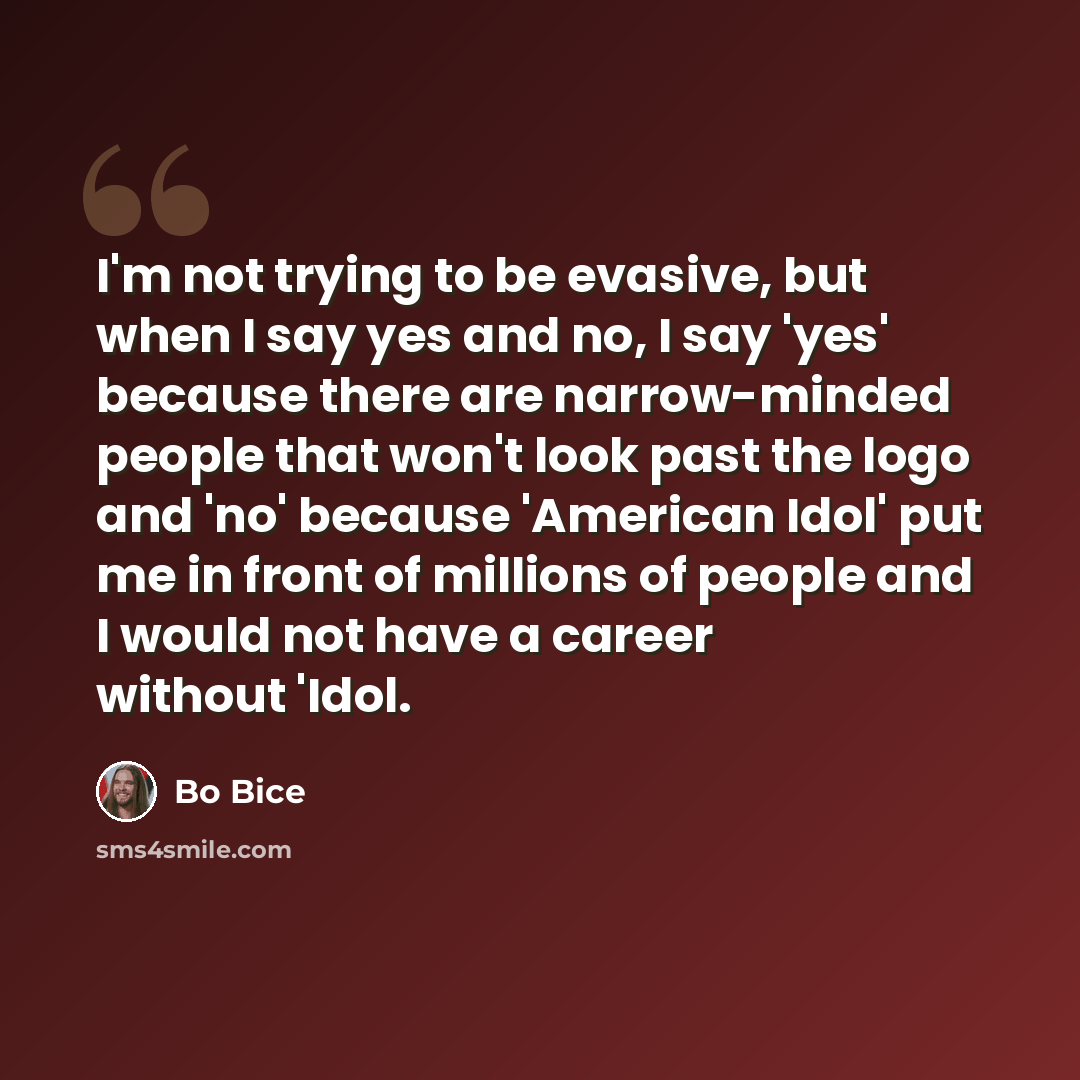 “I'm not trying to be evasive, but when I say yes and no, I say 'yes' because there are narrow-minded people that won't look past the logo and 'no' because 'American Idol' put me in front of millions of people and I would not have a career without 'Idol.” quote by Bo Bice