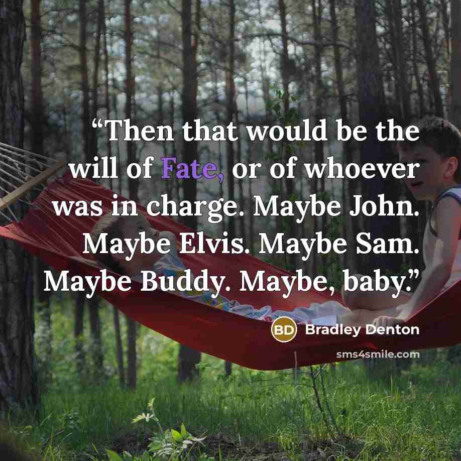 “Then that would be the will of Fate, or of whoever was in charge. Maybe John. Maybe Elvis. Maybe Sam. Maybe Buddy. Maybe, baby.” quote by Bradley Denton