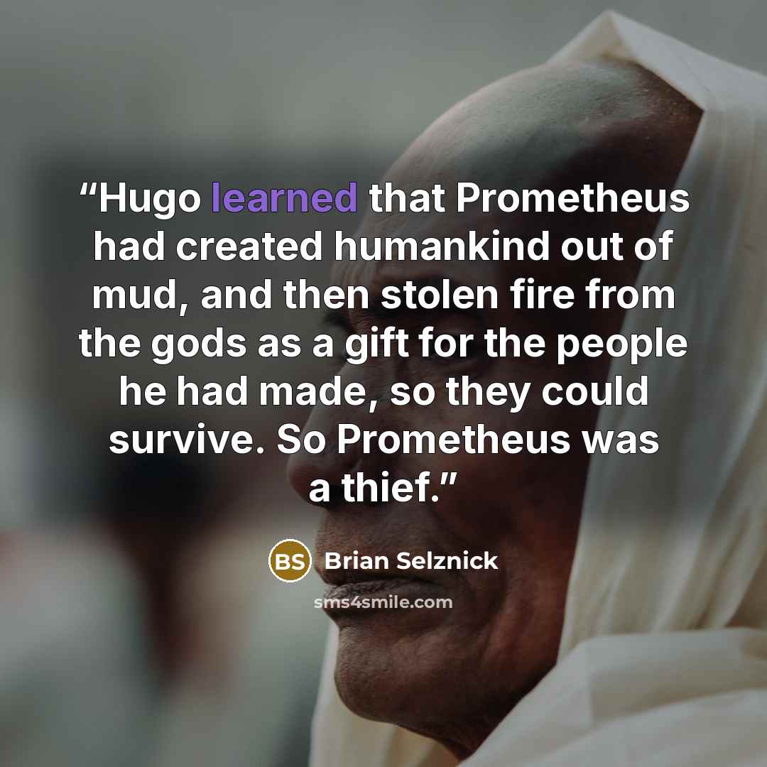 “Hugo learned that Prometheus had created humankind out of mud, and then stolen fire from the gods as a gift for the people he had made, so they could survive. So Prometheus was a thief.” quote by Brian Selznick
