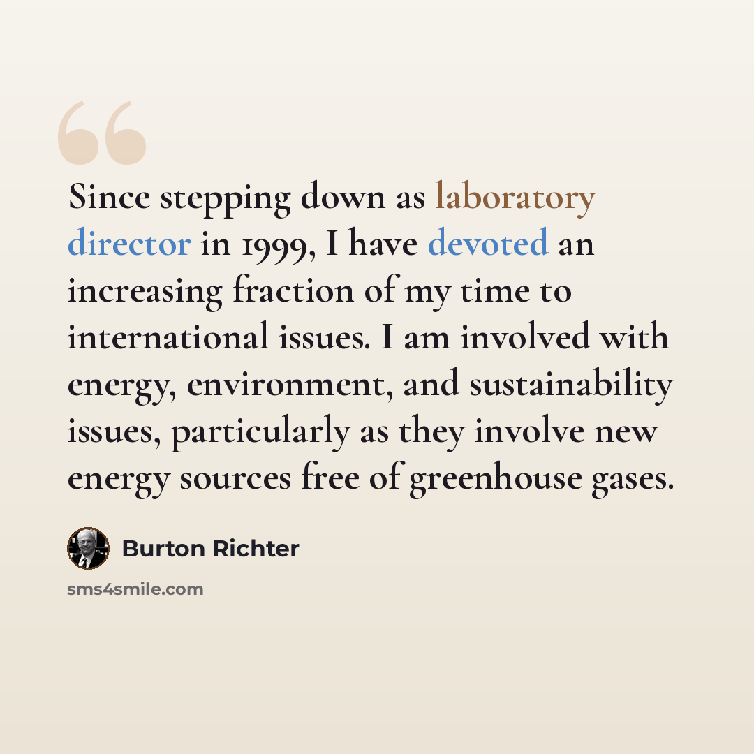 “Since stepping down as laboratory director in 1999, I have devoted an increasing fraction of my time to international issues. I am involved with energy, environment, and sustainability issues, particularly as they involve new energy sources free of greenhouse gases.” quote by Burton Richter