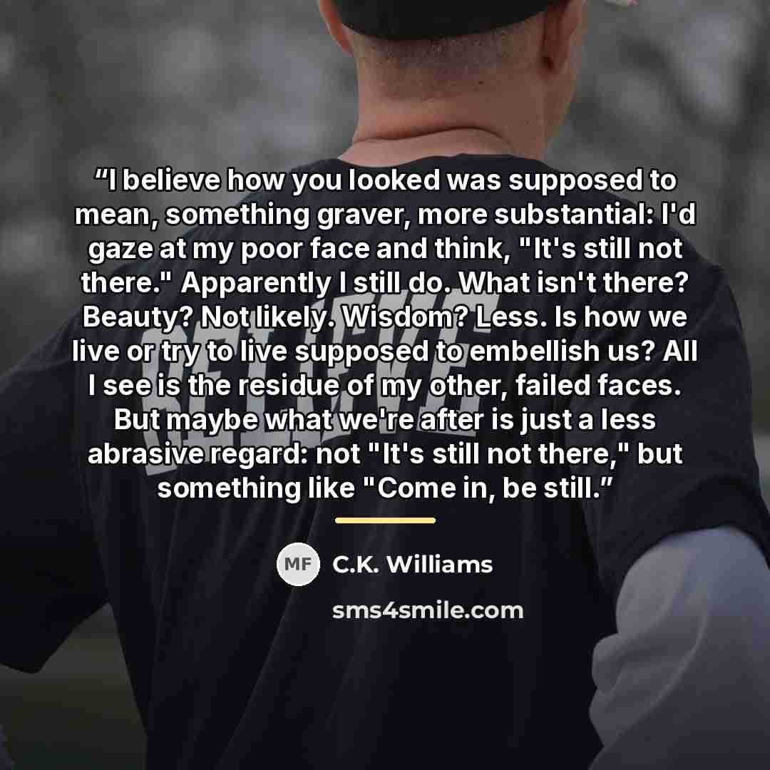 “I believe how you looked was supposed to mean, something graver, more substantial: I'd gaze at my poor face and think, "It's still not there." Apparently I still do. What isn't there? Beauty? Not likely. Wisdom? Less. Is how we live or try to live supposed to embellish us? All I see is the residue…” quote by C.K. Williams