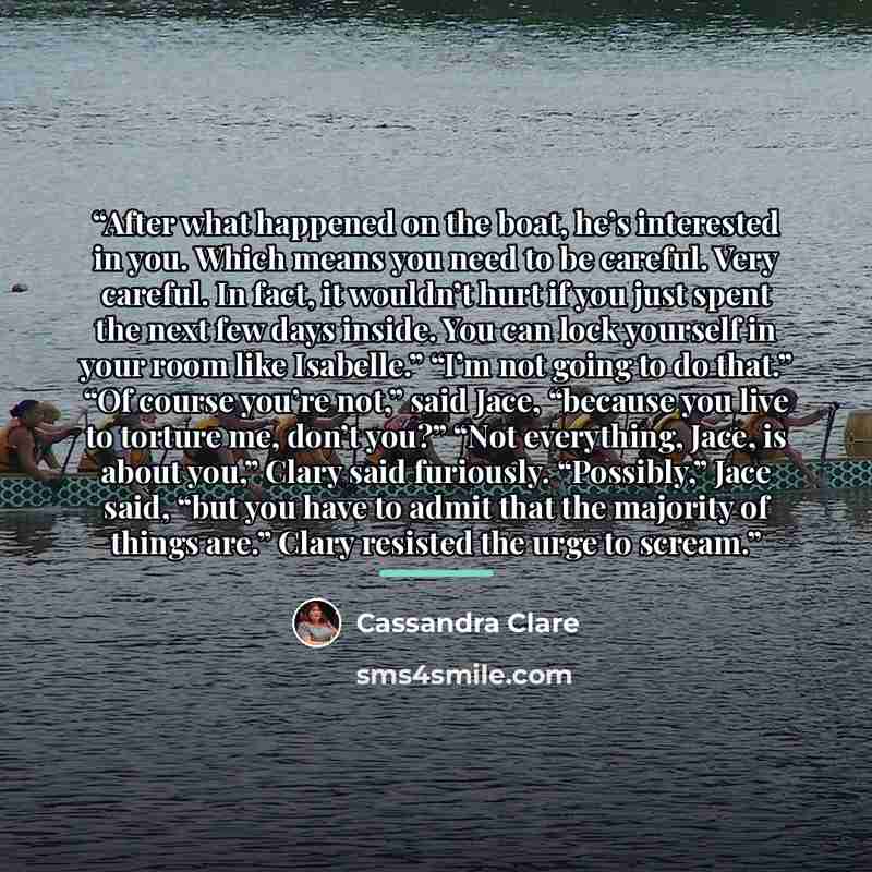 “After what happened on the boat, he’s interested in you. Which means you need to be careful. Very careful. In fact, it wouldn’t hurt if you just spent the next few days inside. You can lock yourself in your room like Isabelle.” “I’m not going to do that.” “Of course you’re not,” said Jace…” quote by Cassandra Clare