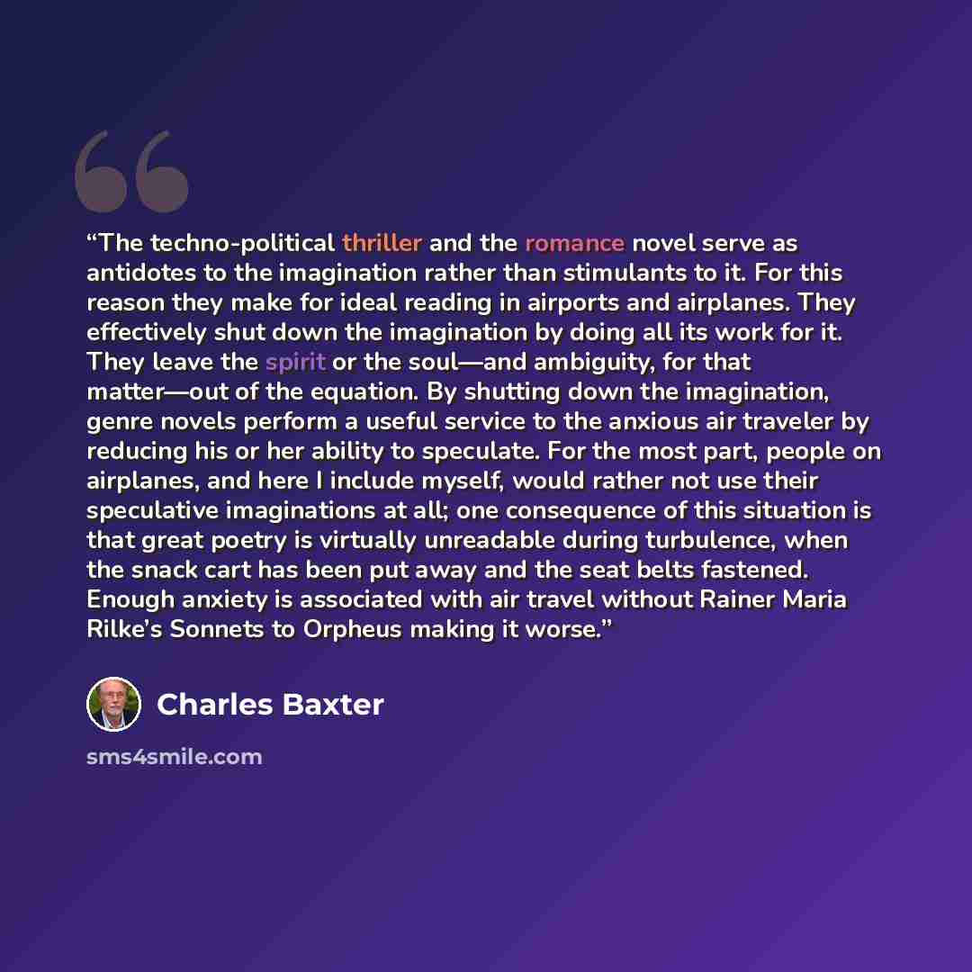 “The techno-political thriller and the romance novel serve as antidotes to the imagination rather than stimulants to it. For this reason they make for ideal reading in airports and airplanes. They effectively shut down the imagination by doing all its work for it. They leave the spirit or the…” quote by Charles Baxter