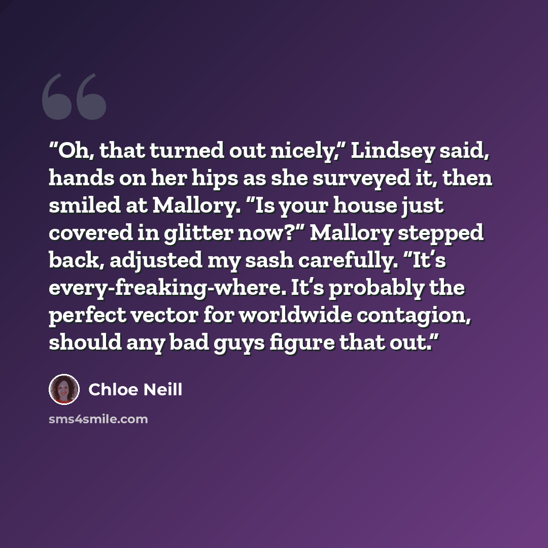 “Oh, that turned out nicely,” Lindsey said, hands on her hips as she surveyed it, then smiled at Mallory. “Is your house just covered in glitter now?” Mallory stepped back, adjusted my sash carefully. “It’s every-freaking-where. It’s probably the perfect vector for worldwide contagion, should any…” quote by Chloe Neill