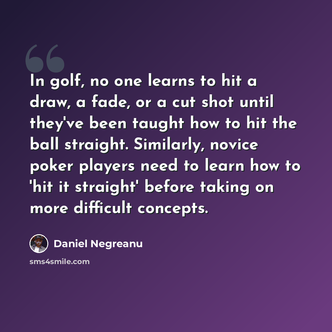 “In golf, no one learns to hit a draw, a fade, or a cut shot until they've been taught how to hit the ball straight. Similarly, novice poker players need to learn how to 'hit it straight' before taking on more difficult concepts.” quote by Daniel Negreanu