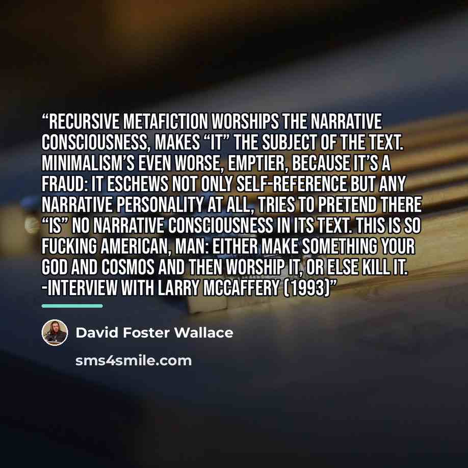“Recursive metafiction worships the narrative consciousness, makes “it” the subject of the text. Minimalism’s even worse, emptier, because it’s a fraud: it eschews not only self-reference but any narrative personality at all, tries to pretend there “is” no narrative consciousness in its text. This…” quote by David Foster Wallace