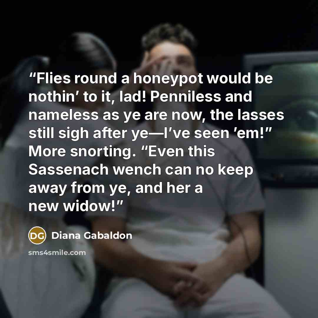 “Flies round a honeypot would be nothin’ to it, lad! Penniless and nameless as ye are now, the lasses still sigh after ye—I’ve seen ’em!” More snorting. “Even this Sassenach wench can no keep away from ye, and her a new widow!” quote by Diana Gabaldon