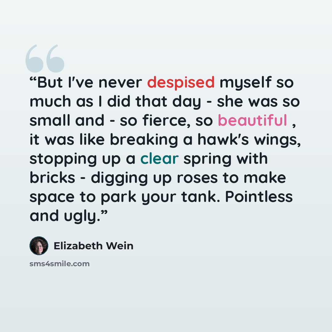 “But I've never despised myself so much as I did that day - she was so small and - so fierce, so beautiful , it was like breaking a hawk's wings, stopping up a clear spring with bricks - digging up roses to make space to park your tank. Pointless and ugly.” quote by Elizabeth Wein