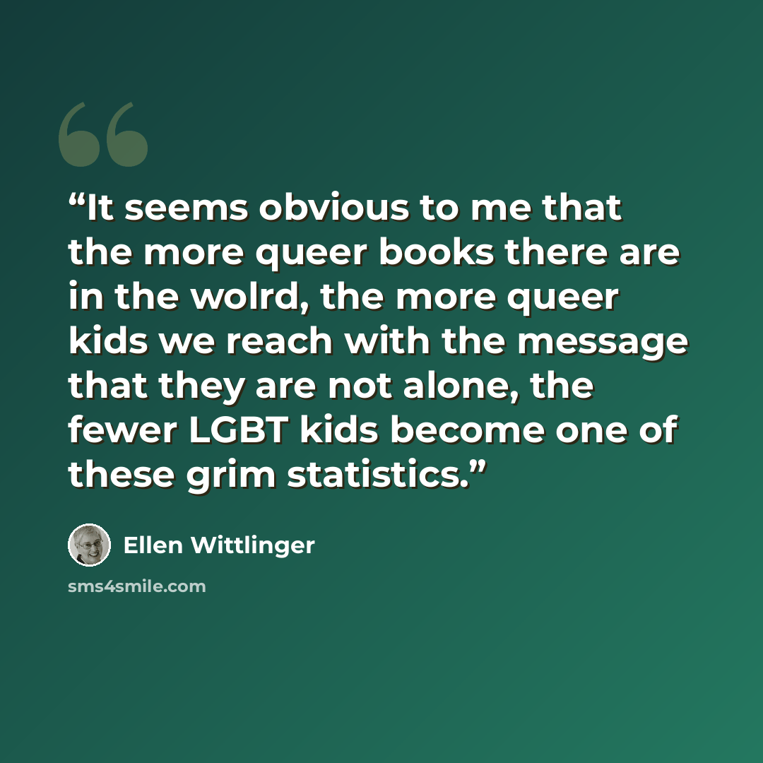“It seems obvious to me that the more queer books there are in the wolrd, the more queer kids we reach with the message that they are not alone, the fewer LGBT kids become one of these grim statistics.” quote by Ellen Wittlinger