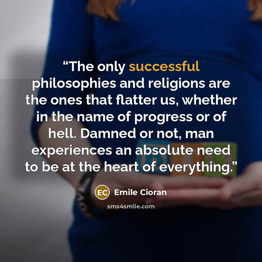 “The only successful philosophies and religions are the ones that flatter us, whether in the name of progress or of hell. Damned or not, man experiences an absolute need to be at the heart of everything.” quote by Emile Cioran