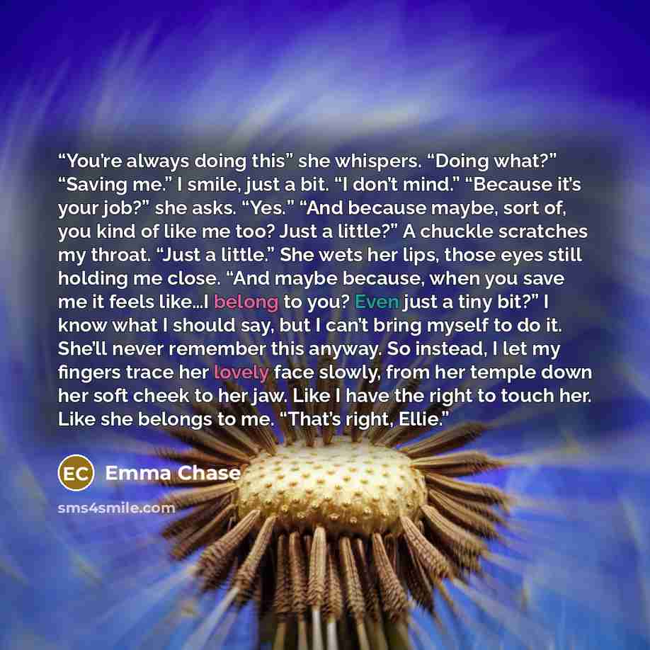 “You’re always doing this” she whispers. “Doing what?” “Saving me.” I smile, just a bit. “I don’t mind.” “Because it’s your job?” she asks. “Yes.” “And because maybe, sort of, you kind of like me too? Just a little?” A chuckle scratches my throat. “Just a little.” She wets her lips, those eyes…” quote by Emma Chase