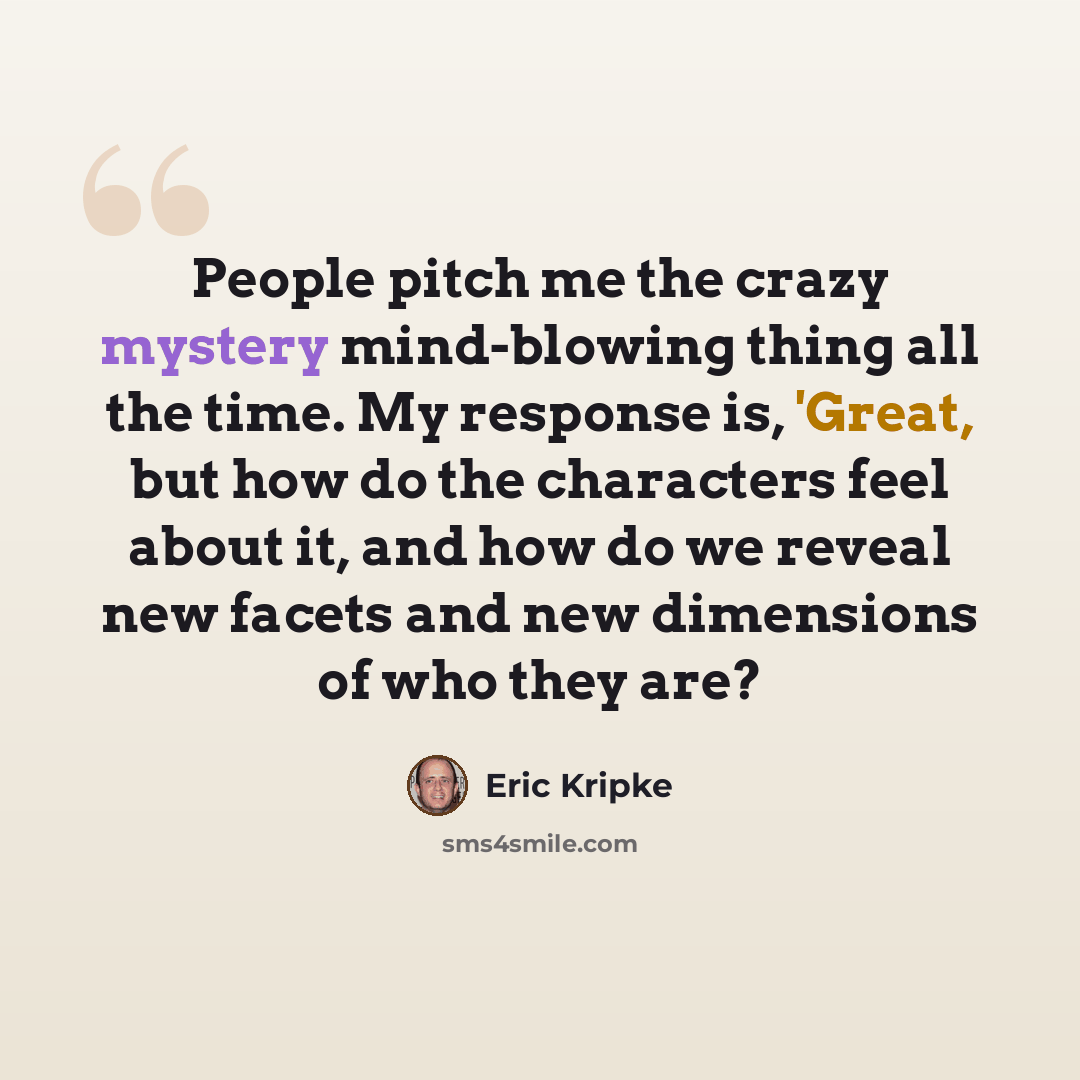 “People pitch me the crazy mystery mind-blowing thing all the time. My response is, 'Great, but how do the characters feel about it, and how do we reveal new facets and new dimensions of who they are?” quote by Eric Kripke