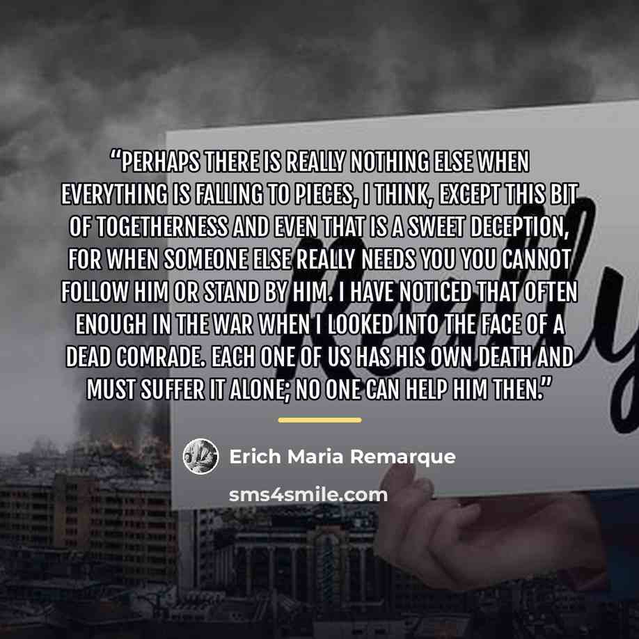 “Perhaps there is really nothing else when everything is falling to pieces, I think, except this bit of togetherness and even that is a sweet deception, for when someone else really needs you you cannot follow him or stand by him. I have noticed that often enough in the war when I looked into the…” quote by Erich Maria Remarque