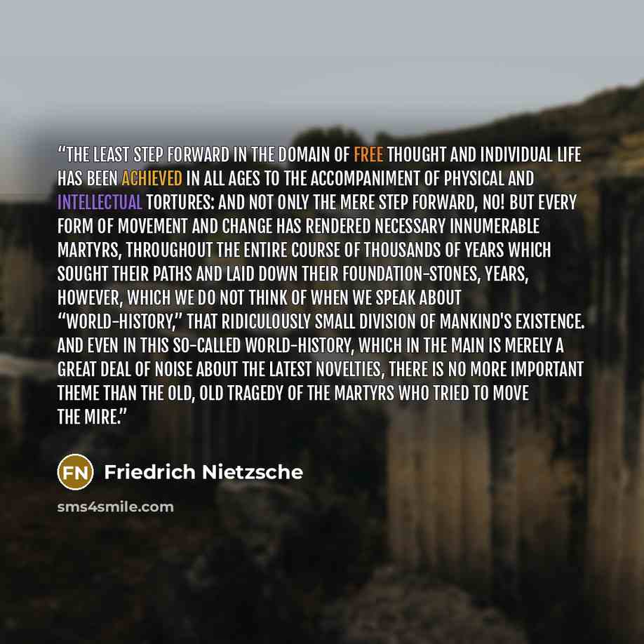 “The least step forward in the domain of free thought and individual life has been achieved in all ages to the accompaniment of physical and intellectual tortures: and not only the mere step forward, no! but every form of movement and change has rendered necessary innumerable martyrs, throughout…” quote by Friedrich Nietzsche