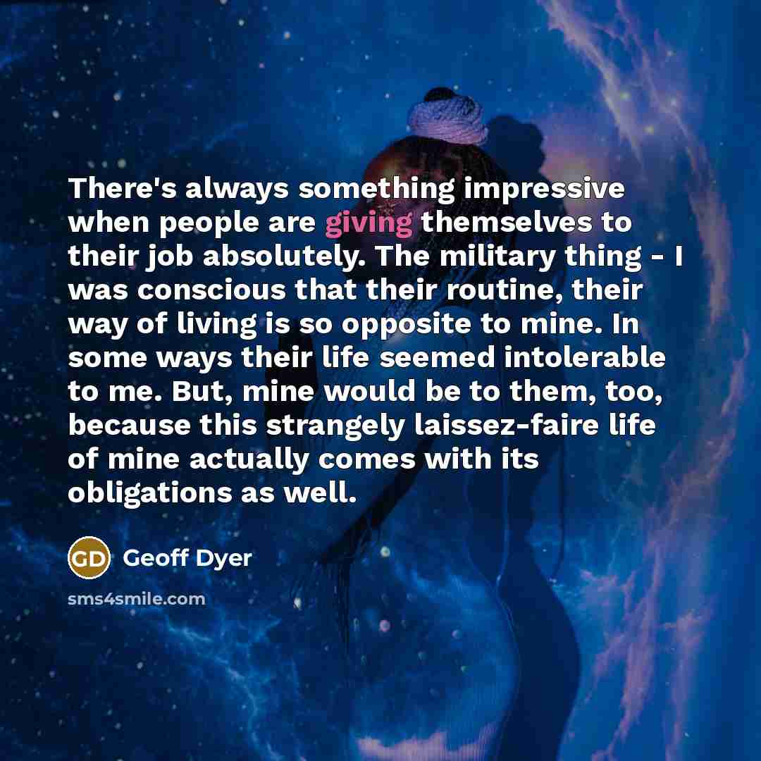 “There's always something impressive when people are giving themselves to their job absolutely. The military thing - I was conscious that their routine, their way of living is so opposite to mine. In some ways their life seemed intolerable to me. But, mine would be to them, too, because this…” quote by Geoff Dyer