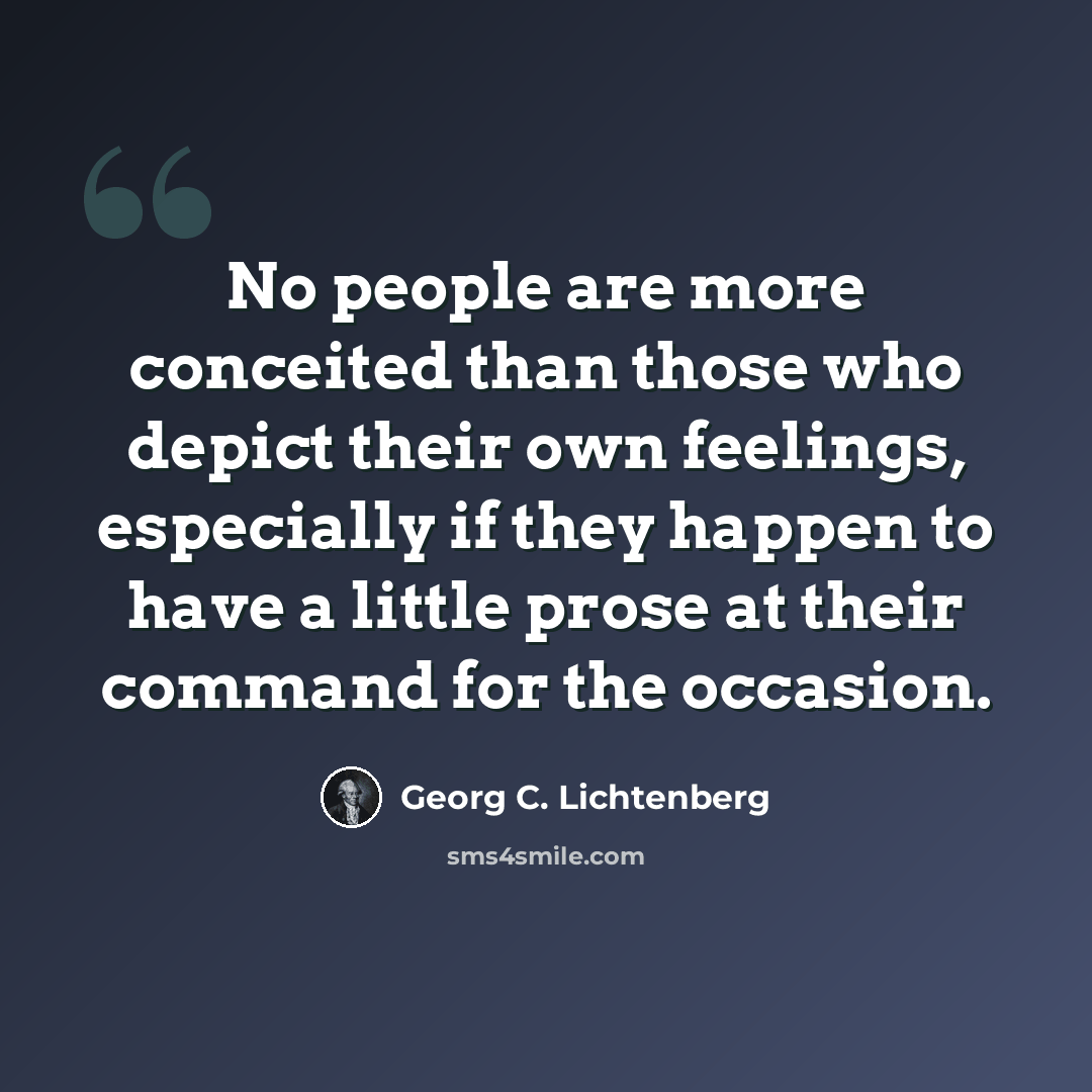 “No people are more conceited than those who depict their own feelings, especially if they happen to have a little prose at their command for the occasion.” quote by Georg C. Lichtenberg
