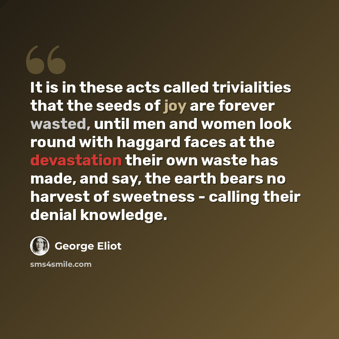 “It is in these acts called trivialities that the seeds of joy are forever wasted, until men and women look round with haggard faces at the devastation their own waste has made, and say, the earth bears no harvest of sweetness - calling their denial knowledge.” quote by George Eliot