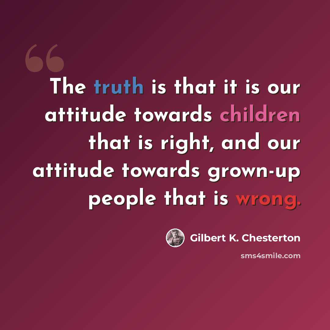 “The truth is that it is our attitude towards children that is right, and our attitude towards grown-up people that is wrong.” quote by Gilbert K. Chesterton